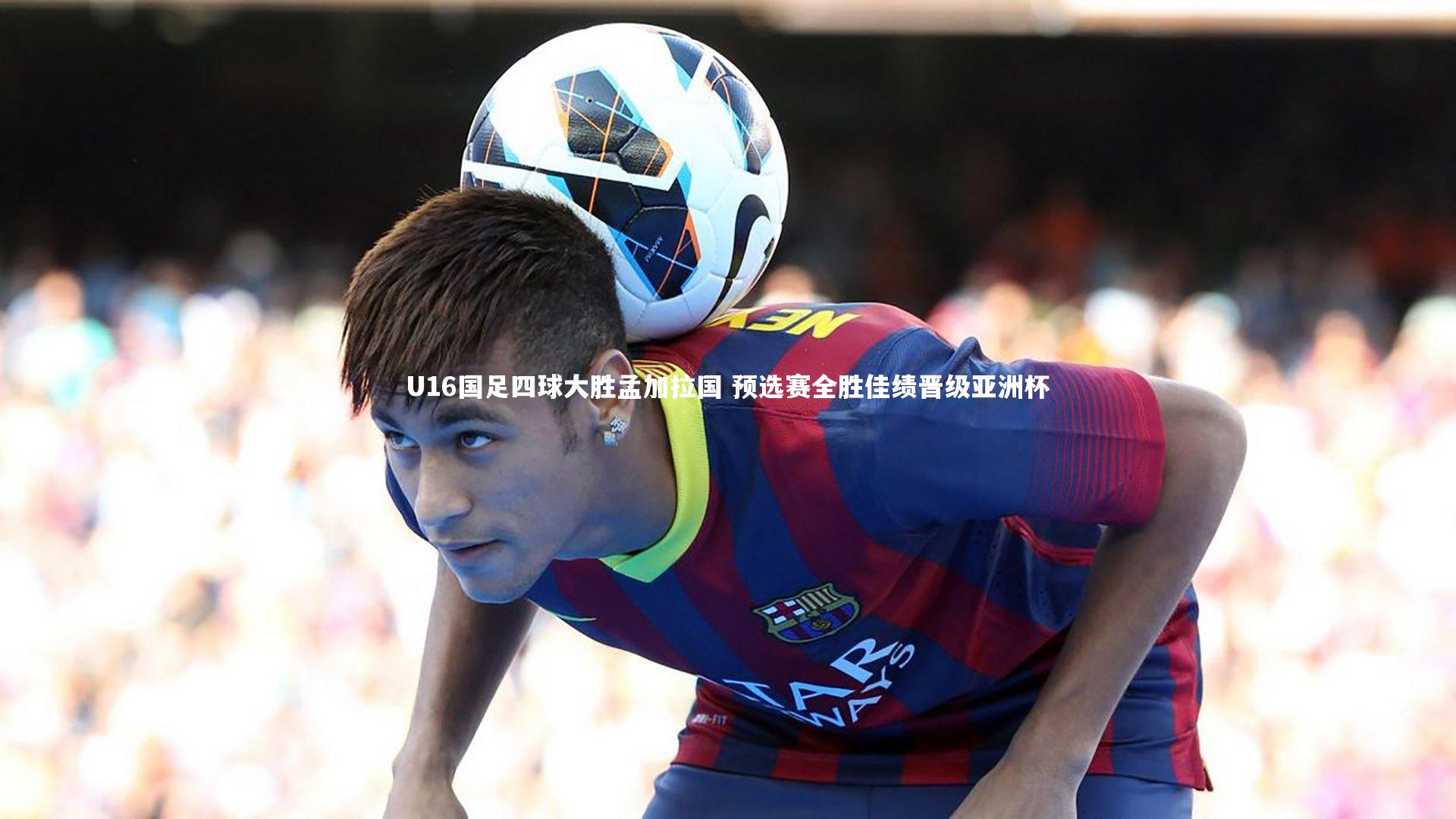 U16国足四球大胜孟加拉国 预选赛全胜佳绩晋级亚洲杯