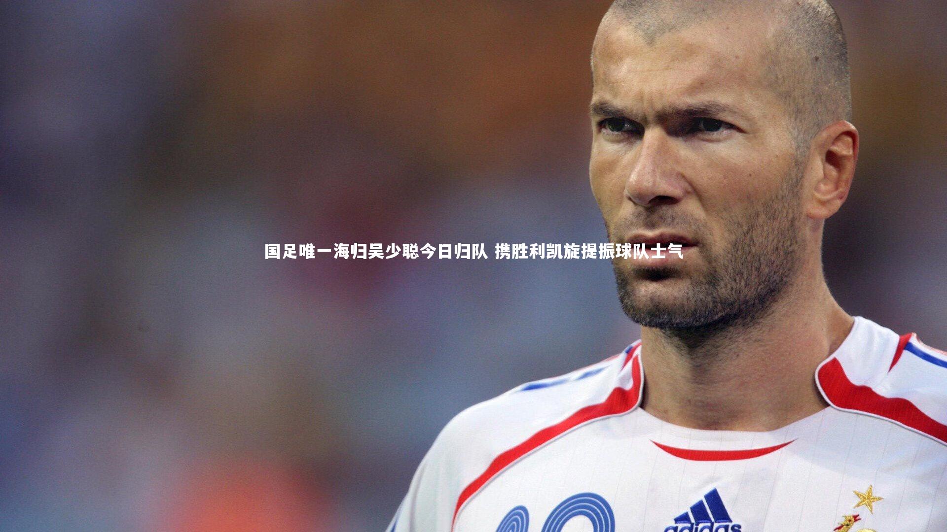 国足唯一海归吴少聪今日归队 携胜利凯旋提振球队士气