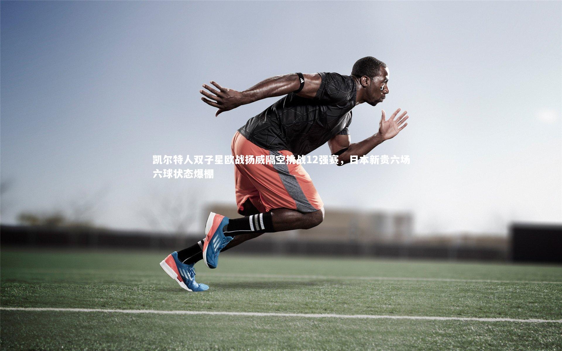 凯尔特人双子星欧战扬威隔空挑战12强赛，日本新贵六场六球状态爆棚